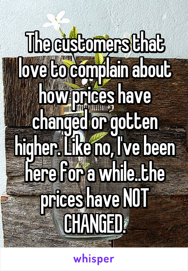 The customers that love to complain about how prices have changed or gotten higher. Like no, I've been here for a while..the prices have NOT CHANGED.