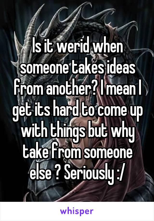 Is it werid when someone takes ideas from another? I mean I get its hard to come up with things but why take from someone else ? Seriously :/
