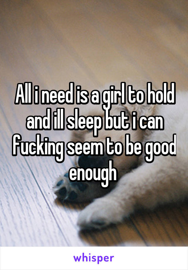 All i need is a girl to hold and ill sleep but i can fucking seem to be good enough 