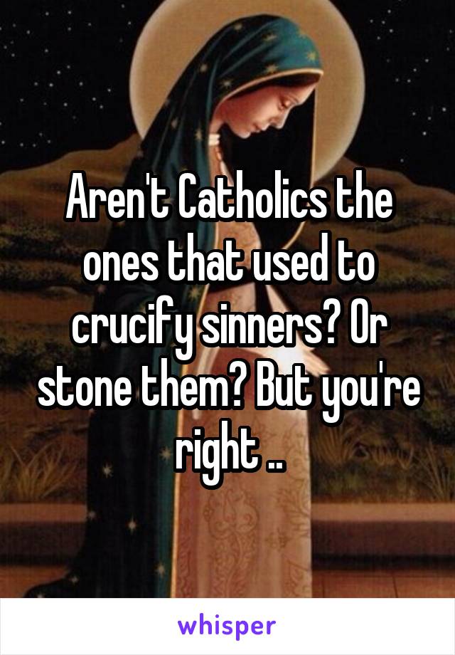 Aren't Catholics the ones that used to crucify sinners? Or stone them? But you're right ..