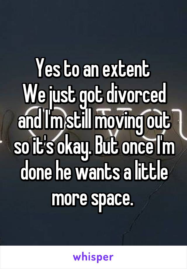Yes to an extent 
We just got divorced and I'm still moving out so it's okay. But once I'm done he wants a little more space. 