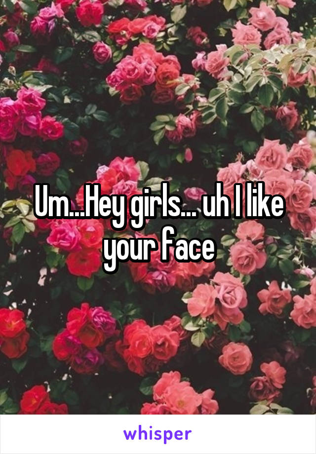 Um...Hey girls... uh I like your face