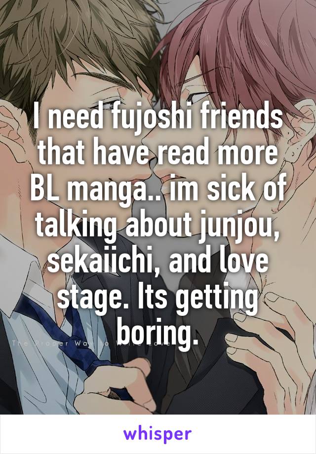 I need fujoshi friends that have read more BL manga.. im sick of talking about junjou, sekaiichi, and love stage. Its getting boring.
