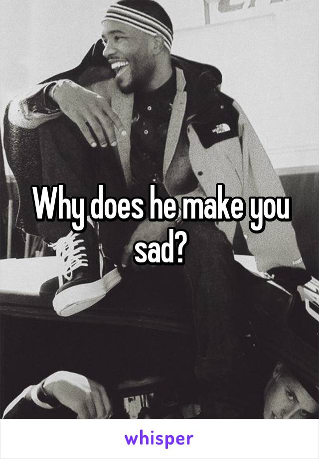 Why does he make you sad?