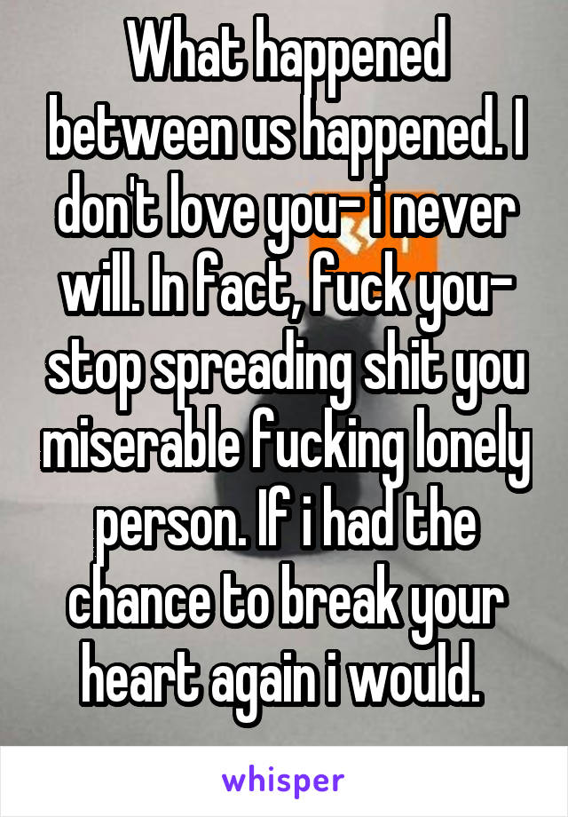 What happened between us happened. I don't love you- i never will. In fact, fuck you- stop spreading shit you miserable fucking lonely person. If i had the chance to break your heart again i would. 
