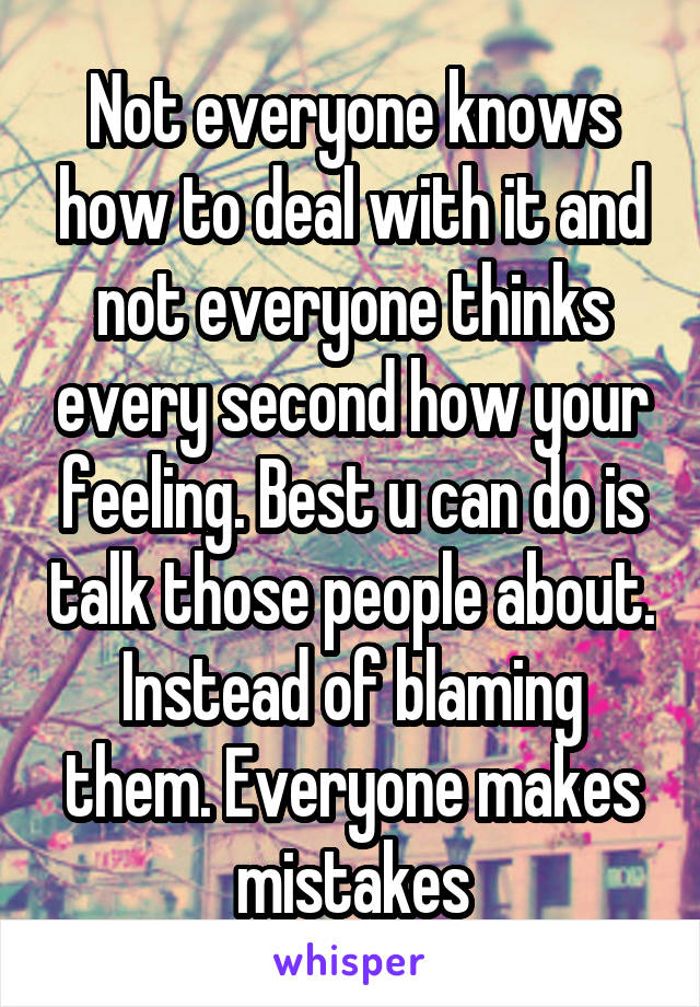 Not everyone knows how to deal with it and not everyone thinks every second how your feeling. Best u can do is talk those people about. Instead of blaming them. Everyone makes mistakes