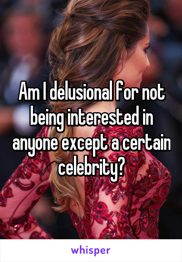 Am I delusional for not being interested in anyone except a certain celebrity?