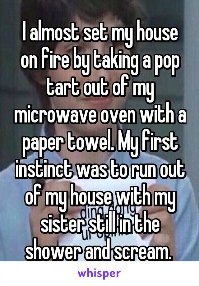 I almost set my house on fire by taking a pop tart out of my microwave oven with a paper towel. My first instinct was to run out of my house with my sister still in the shower and scream. 