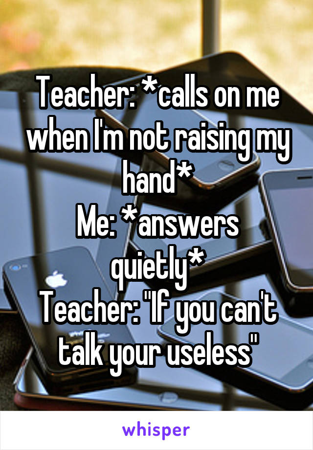 Teacher: *calls on me when I'm not raising my hand*
Me: *answers quietly*
Teacher: "If you can't talk your useless"