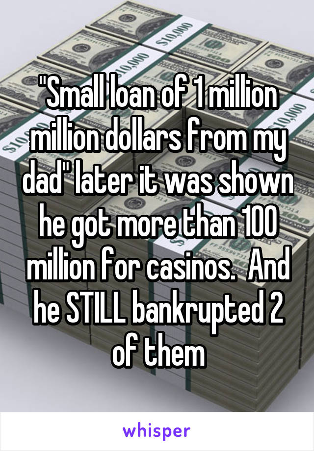 "Small loan of 1 million million dollars from my dad" later it was shown he got more than 100 million for casinos.  And he STILL bankrupted 2 of them