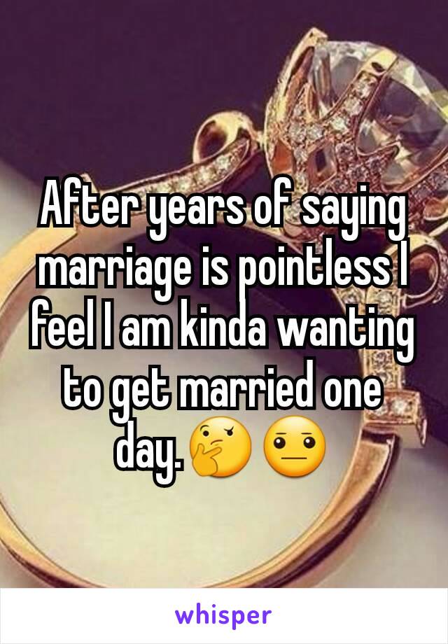 After years of saying marriage is pointless I feel I am kinda wanting to get married one day.🤔😐