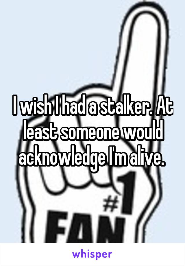 I wish I had a stalker. At least someone would acknowledge I'm alive. 