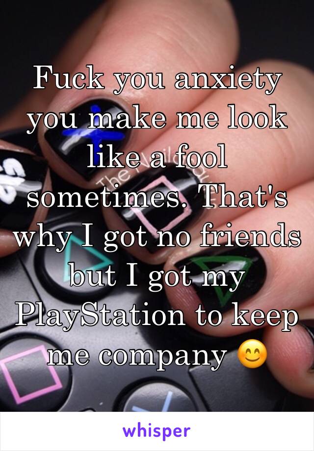 Fuck you anxiety you make me look like a fool sometimes. That's why I got no friends but I got my PlayStation to keep me company 😊