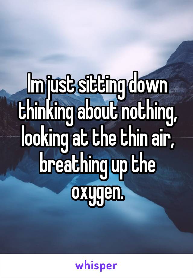 Im just sitting down thinking about nothing, looking at the thin air, breathing up the oxygen.