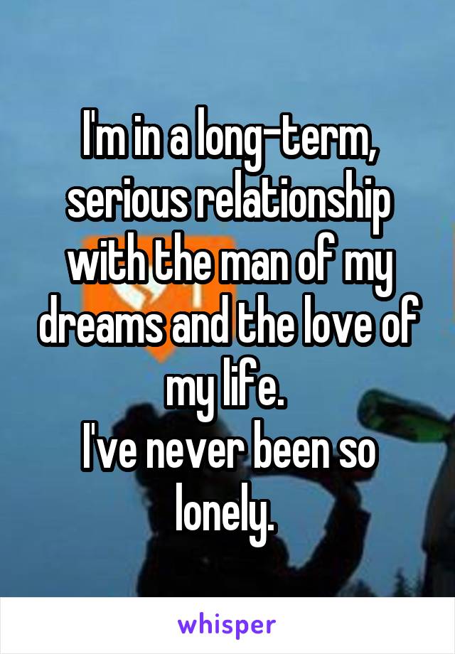 I'm in a long-term, serious relationship with the man of my dreams and the love of my life. 
I've never been so lonely. 