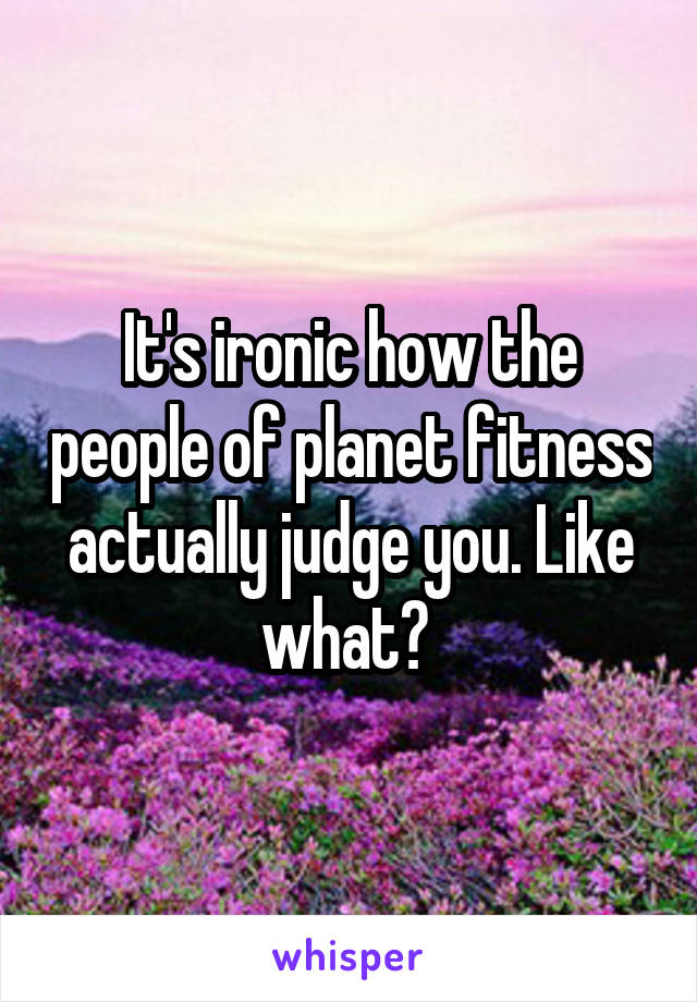 It's ironic how the people of planet fitness actually judge you. Like what? 