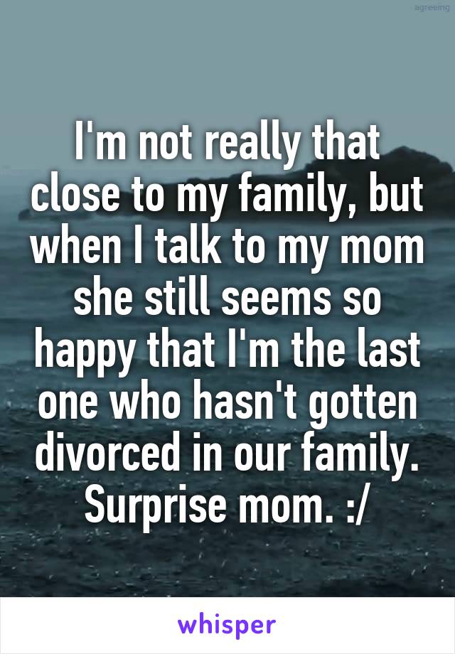 I'm not really that close to my family, but when I talk to my mom she still seems so happy that I'm the last one who hasn't gotten divorced in our family. Surprise mom. :/