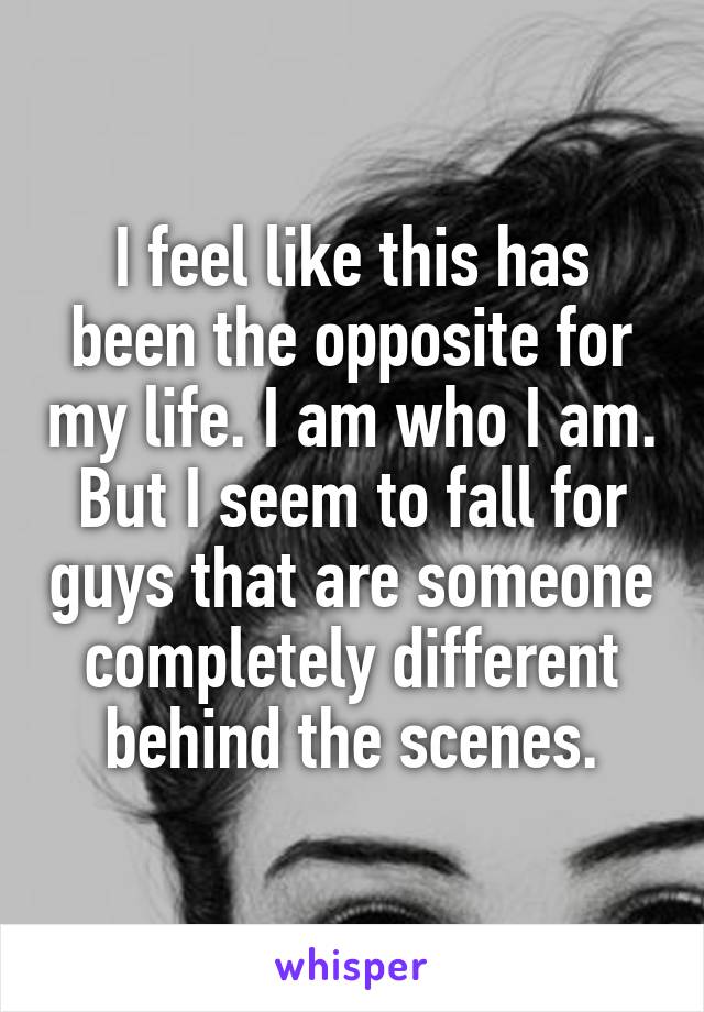 I feel like this has been the opposite for my life. I am who I am. But I seem to fall for guys that are someone completely different behind the scenes.