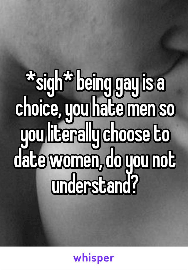 *sigh* being gay is a choice, you hate men so you literally choose to date women, do you not understand?