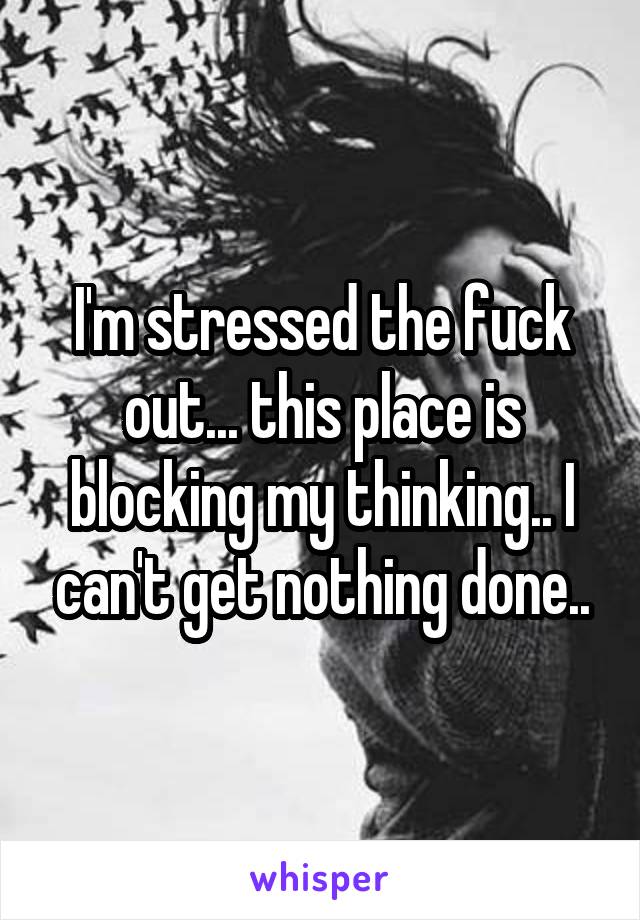 I'm stressed the fuck out... this place is blocking my thinking.. I can't get nothing done..