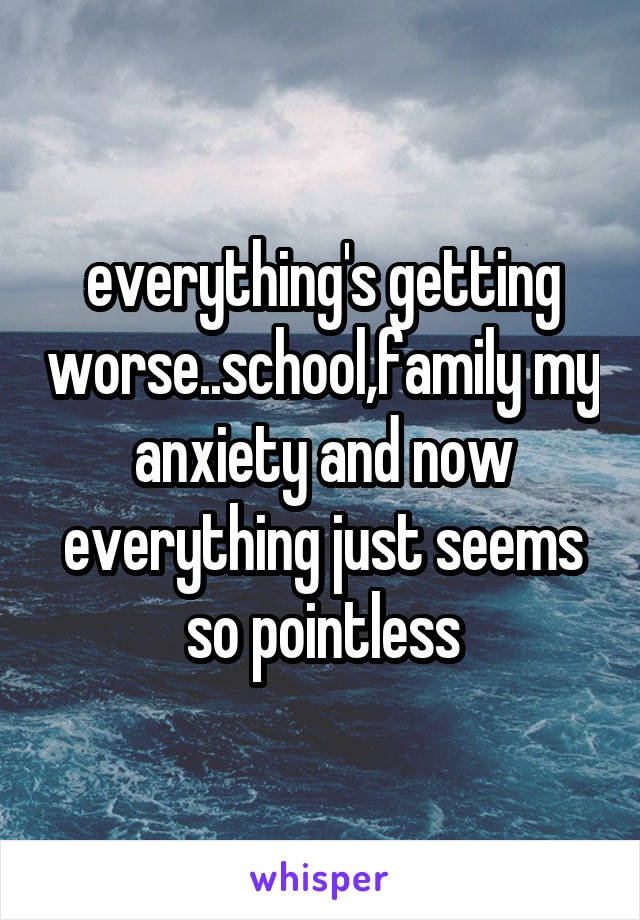everything's getting worse..school,family my anxiety and now everything just seems so pointless