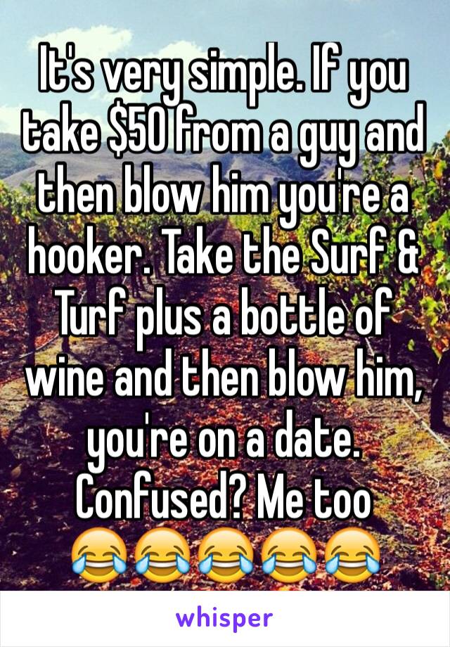 It's very simple. If you take $50 from a guy and then blow him you're a hooker. Take the Surf & Turf plus a bottle of wine and then blow him,  you're on a date. Confused? Me too
😂😂😂😂😂