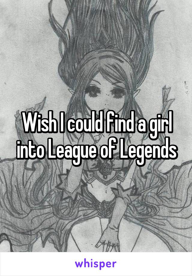 Wish I could find a girl into League of Legends