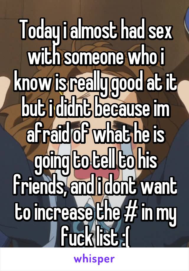 Today i almost had sex with someone who i know is really good at it but i didnt because im afraid of what he is going to tell to his friends, and i dont want to increase the # in my fuck list :(