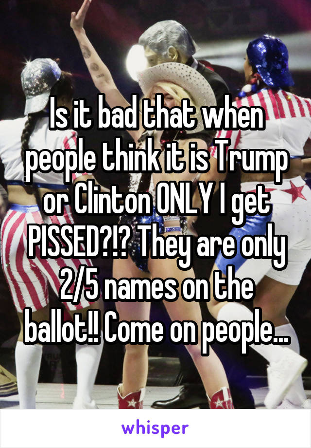 Is it bad that when people think it is Trump or Clinton ONLY I get PISSED?!? They are only 2/5 names on the ballot!! Come on people...