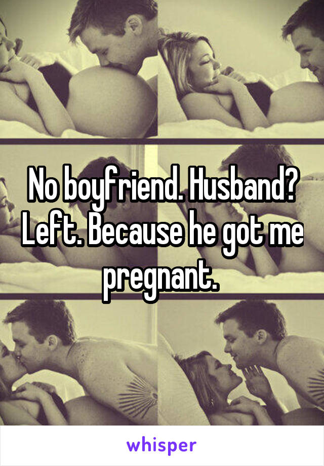 No boyfriend. Husband? Left. Because he got me pregnant. 