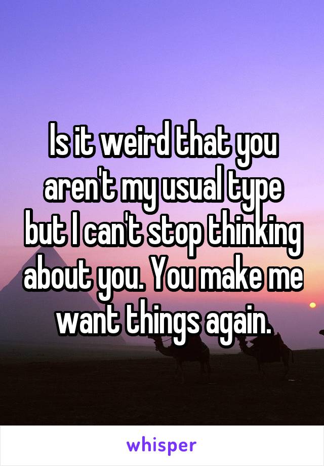 Is it weird that you aren't my usual type but I can't stop thinking about you. You make me want things again.