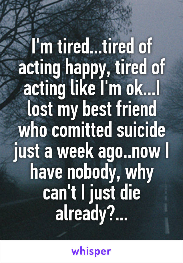 I'm tired...tired of acting happy, tired of acting like I'm ok...I lost my best friend who comitted suicide just a week ago..now I have nobody, why can't I just die already?...