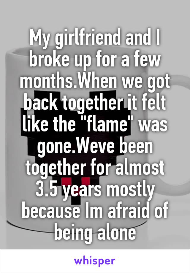 My girlfriend and I broke up for a few months.When we got back together it felt like the "flame" was gone.Weve been together for almost 3.5 years mostly because Im afraid of being alone