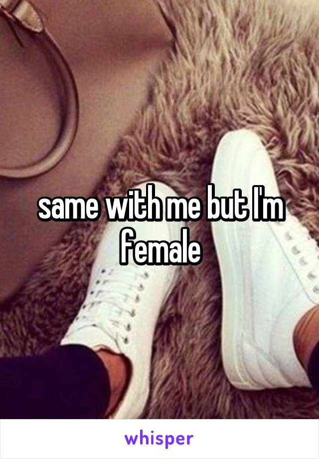 same with me but I'm female