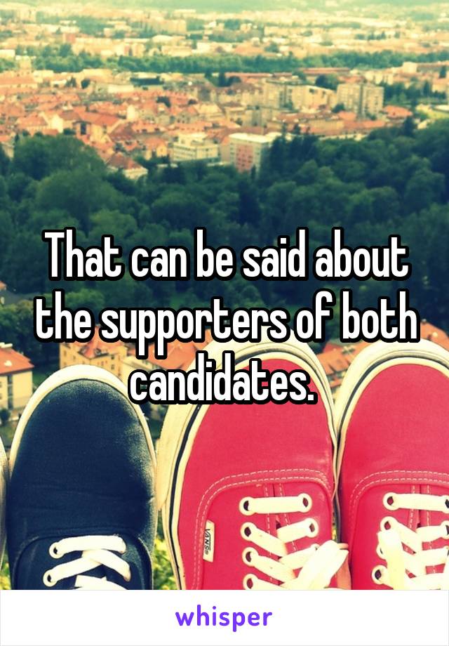 That can be said about the supporters of both candidates. 