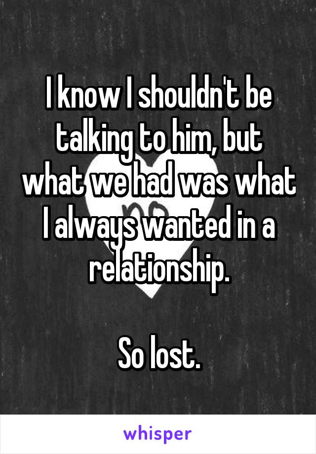 I know I shouldn't be talking to him, but what we had was what I always wanted in a relationship.

So lost.