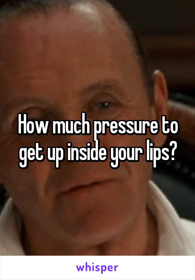 How much pressure to get up inside your lips?