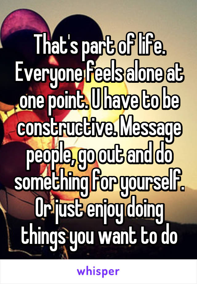That's part of life. Everyone feels alone at one point. U have to be constructive. Message people, go out and do something for yourself. Or just enjoy doing things you want to do