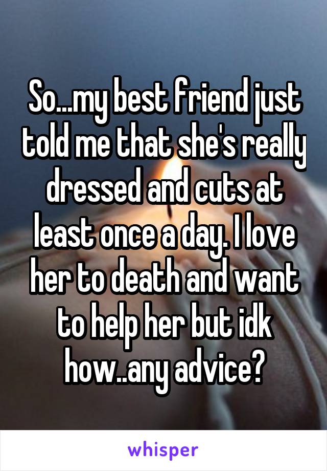 So...my best friend just told me that she's really dressed and cuts at least once a day. I love her to death and want to help her but idk how..any advice?