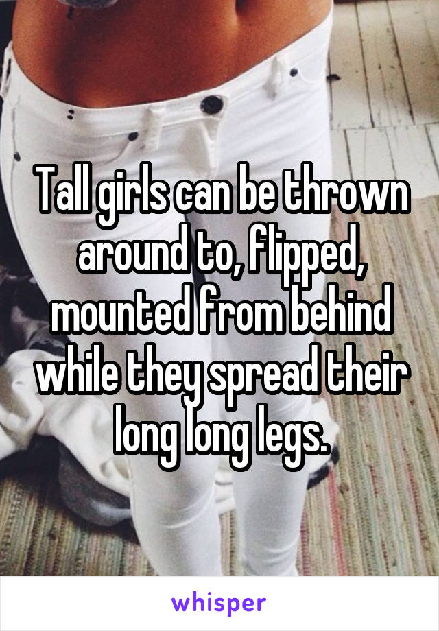 Tall girls can be thrown around to, flipped, mounted from behind while they spread their long long legs.