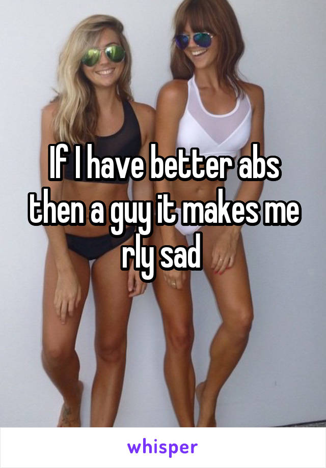 If I have better abs then a guy it makes me rly sad 
