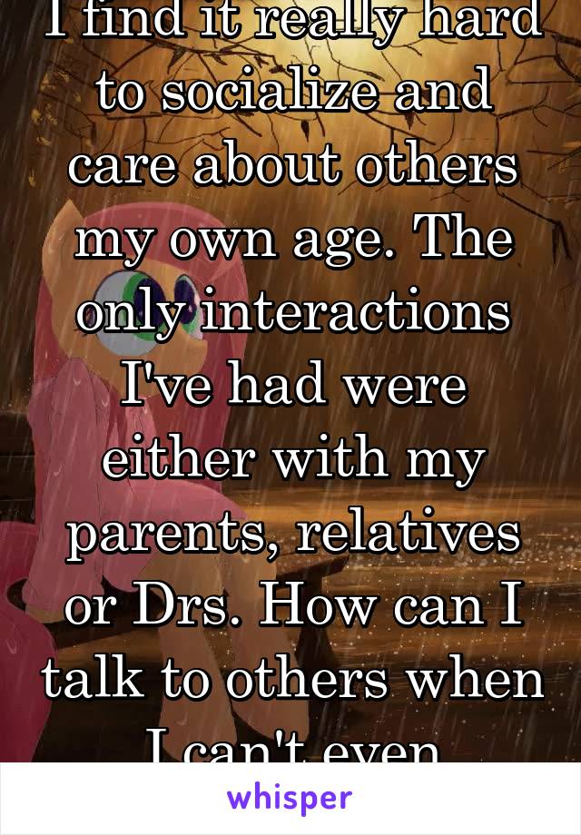 I find it really hard to socialize and care about others my own age. The only interactions I've had were either with my parents, relatives or Drs. How can I talk to others when I can't even empathize.