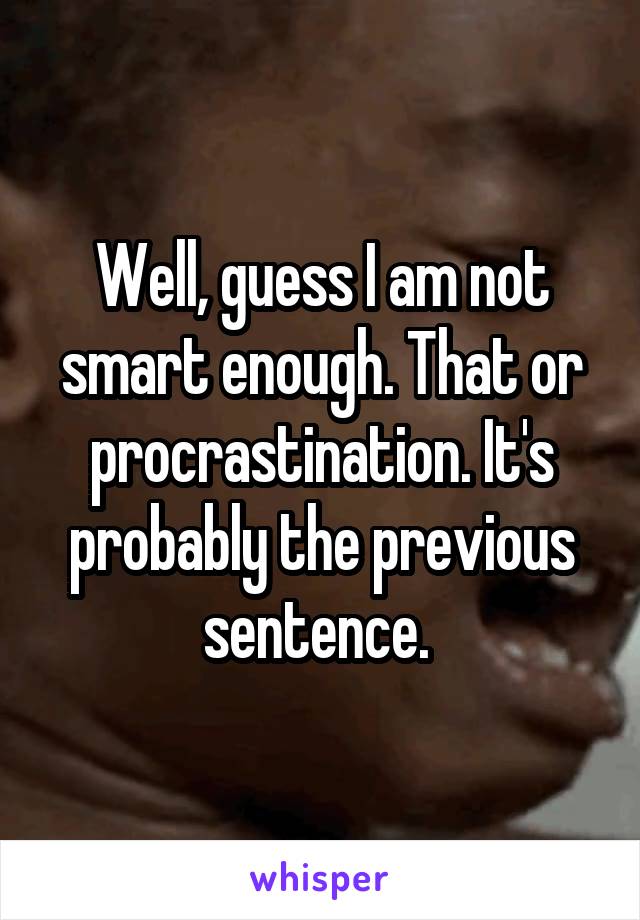 Well, guess I am not smart enough. That or procrastination. It's probably the previous sentence. 