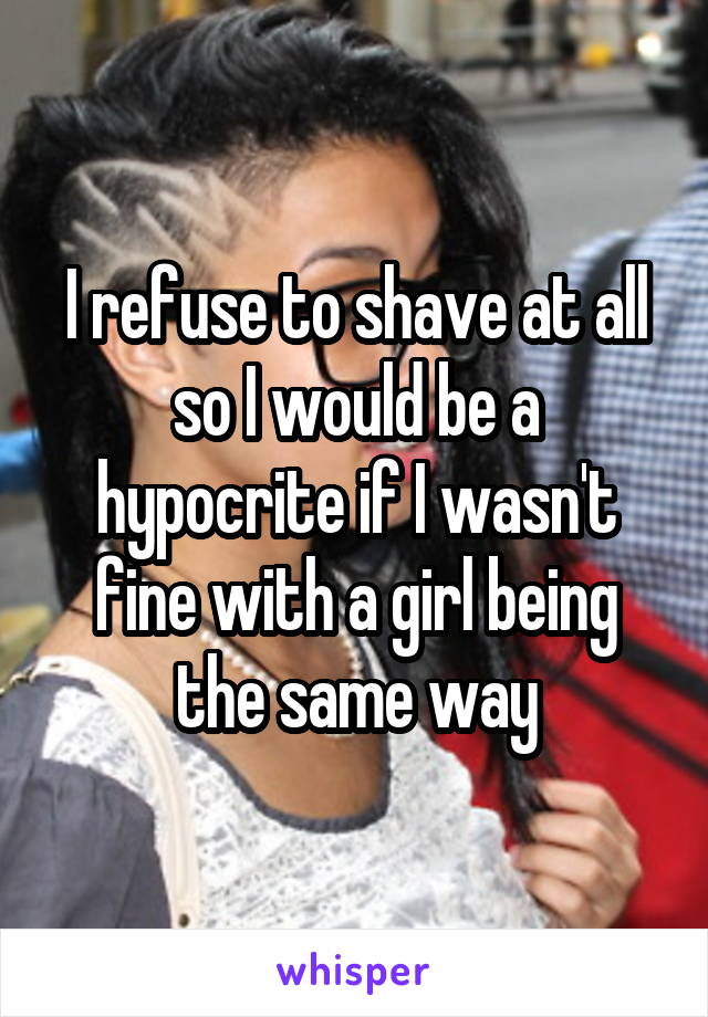 I refuse to shave at all so I would be a hypocrite if I wasn't fine with a girl being the same way