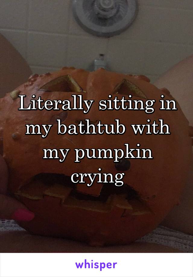 Literally sitting in my bathtub with my pumpkin crying