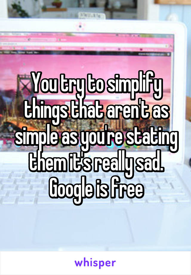 You try to simplify things that aren't as simple as you're stating them it's really sad. Google is free