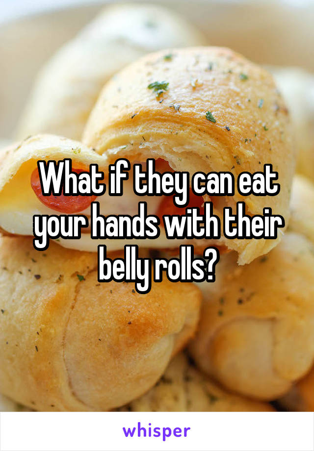 What if they can eat your hands with their belly rolls?