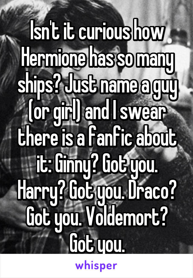 Isn't it curious how Hermione has so many ships? Just name a guy (or girl) and I swear there is a fanfic about it: Ginny? Got you. Harry? Got you. Draco? Got you. Voldemort? Got you.