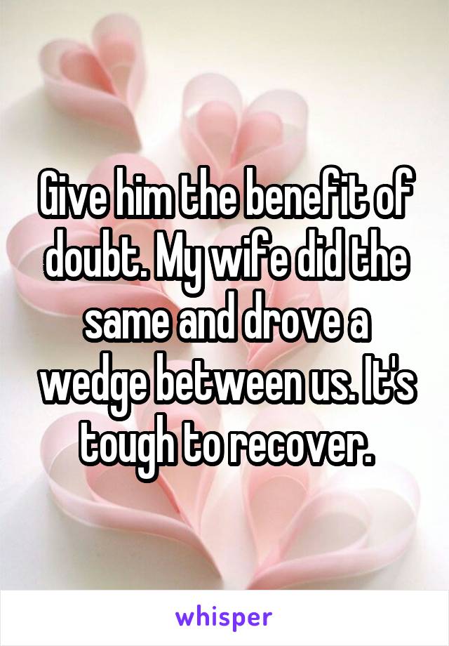 Give him the benefit of doubt. My wife did the same and drove a wedge between us. It's tough to recover.