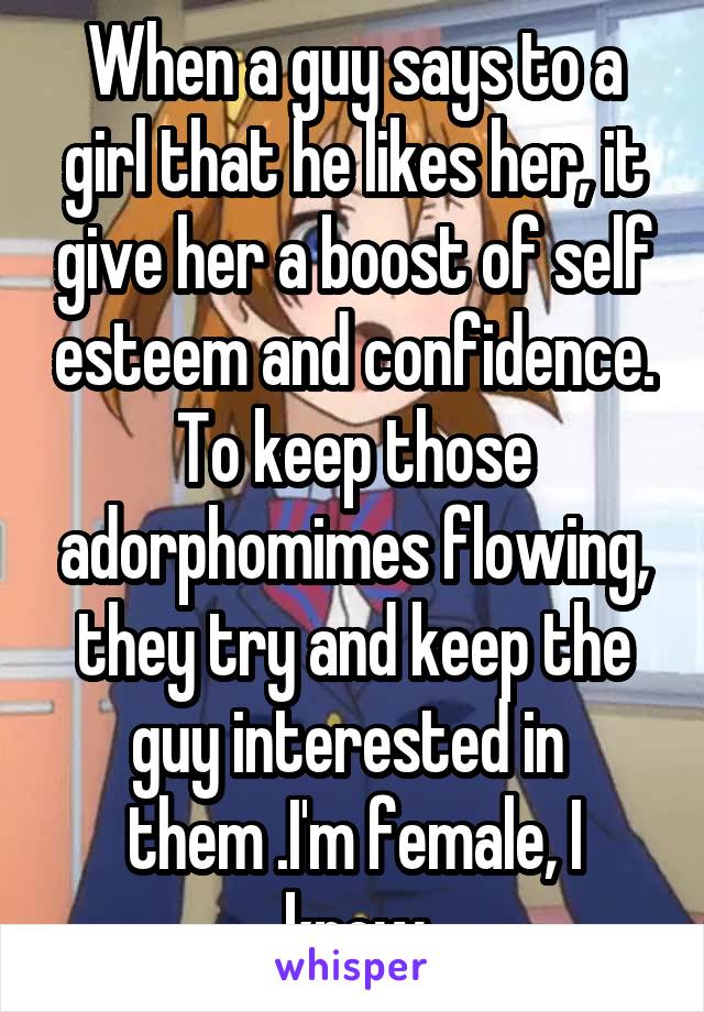 When a guy says to a girl that he likes her, it give her a boost of self esteem and confidence. To keep those adorphomimes flowing, they try and keep the guy interested in 
them .I'm female, I know